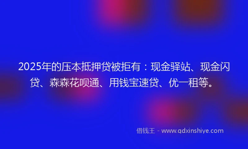 2025年的压本抵押贷被拒有：现金驿站、现金闪贷、森森花呗通、用钱宝速贷、优一租等。