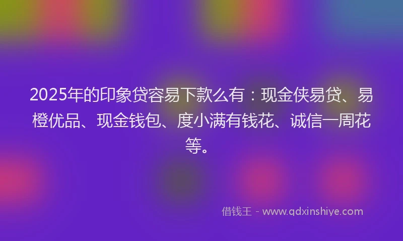 2025年的印象贷容易下款么有：现金侠易贷、易橙优品、现金钱包、度小满有钱花、诚信一周花等。