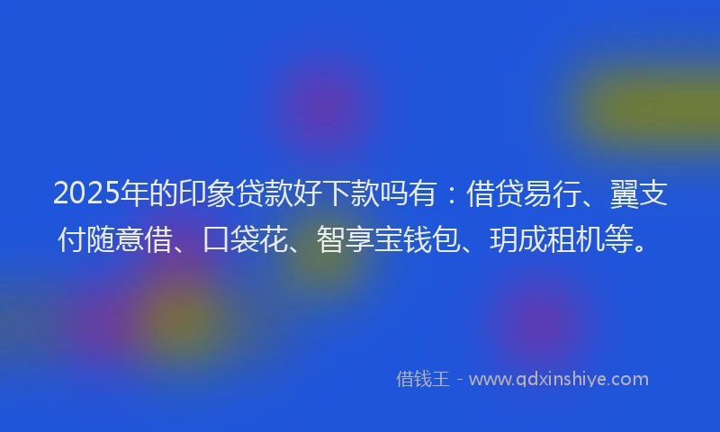 2025年的印象贷款好下款吗有：借贷易行、翼支付随意借、口袋花、智享宝钱包、玥成租机等。