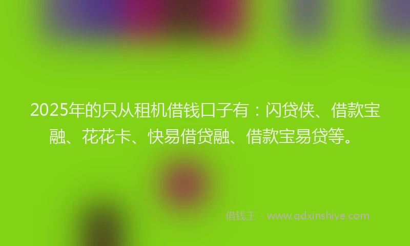 2025年的只从租机借钱口子有：闪贷侠、借款宝融、花花卡、快易借贷融、借款宝易贷等。
