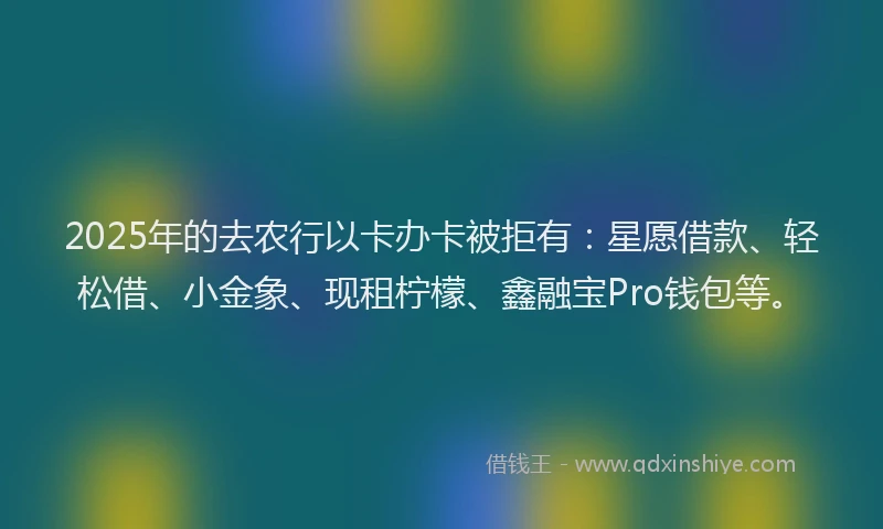 2025年的去农行以卡办卡被拒有：星愿借款、轻松借、小金象、现租柠檬、鑫融宝Pro钱包等。