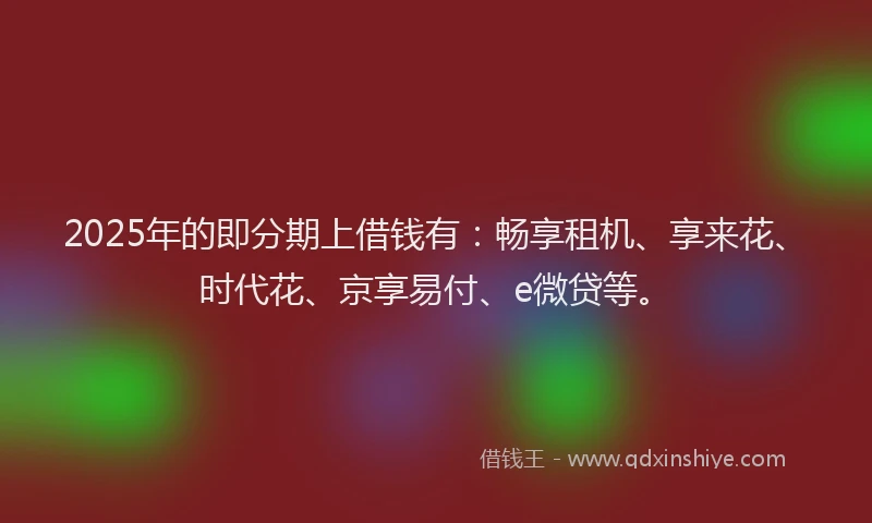 2025年的即分期上借钱有：畅享租机、享来花、时代花、京享易付、e微贷等。