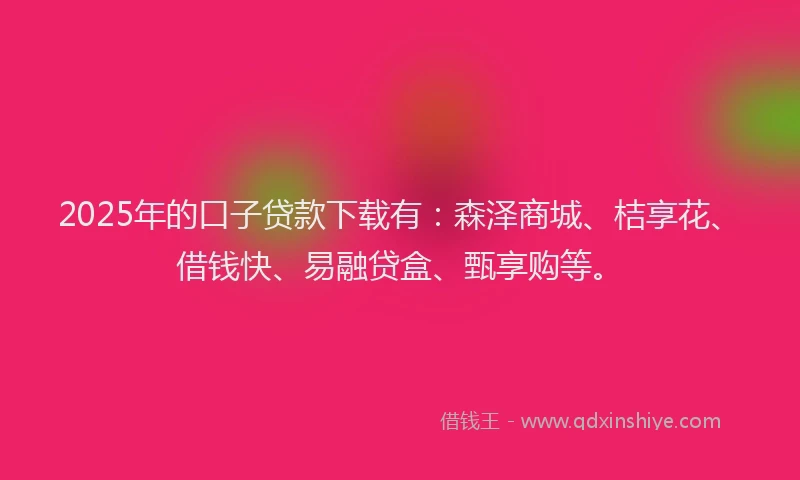 2025年的口子贷款下载有：森泽商城、桔享花、借钱快、易融贷盒、甄享购等。