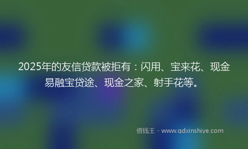2025年的友信贷款被拒有：闪用、宝来花、现金易融宝贷途、现金之家、射手花等。