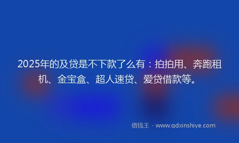 2025年的及贷是不下款了么有：拍拍用、奔跑租机、金宝盒、超人速贷、爱贷借款等。