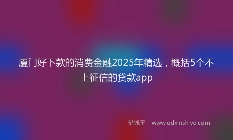 厦门好下款的消费金融2025年精选，概括5个不上征信的贷款app