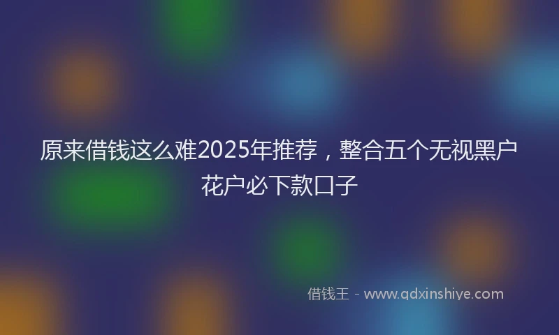 原来借钱这么难2025年推荐，整合五个无视黑户花户必下款口子