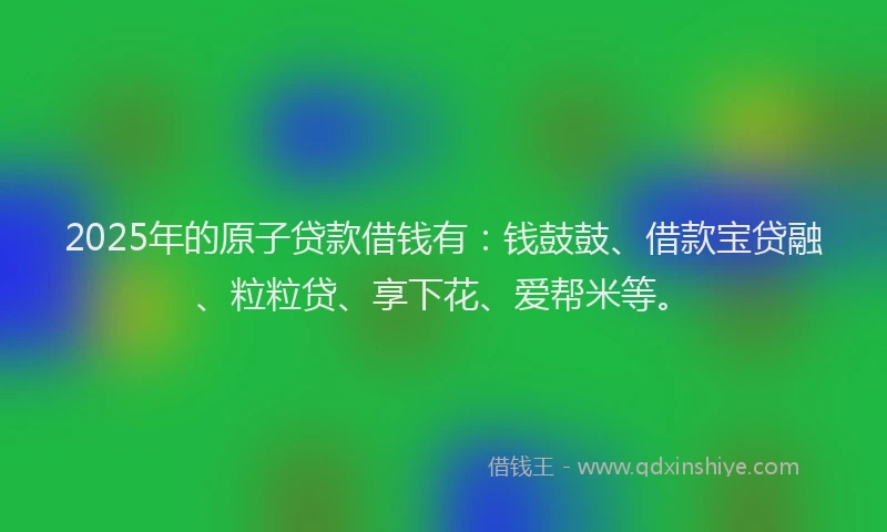 2025年的原子贷款借钱有：钱鼓鼓、借款宝贷融、粒粒贷、享下花、爱帮米等。