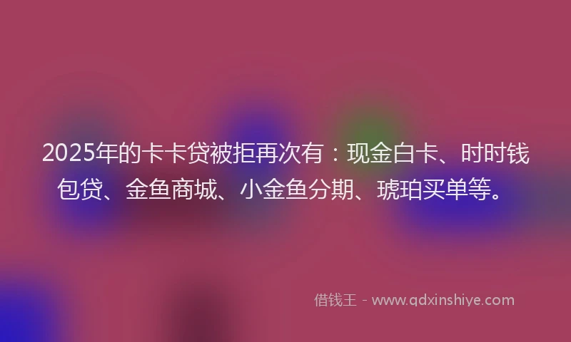 2025年的卡卡贷被拒再次有：现金白卡、时时钱包贷、金鱼商城、小金鱼分期、琥珀买单等。