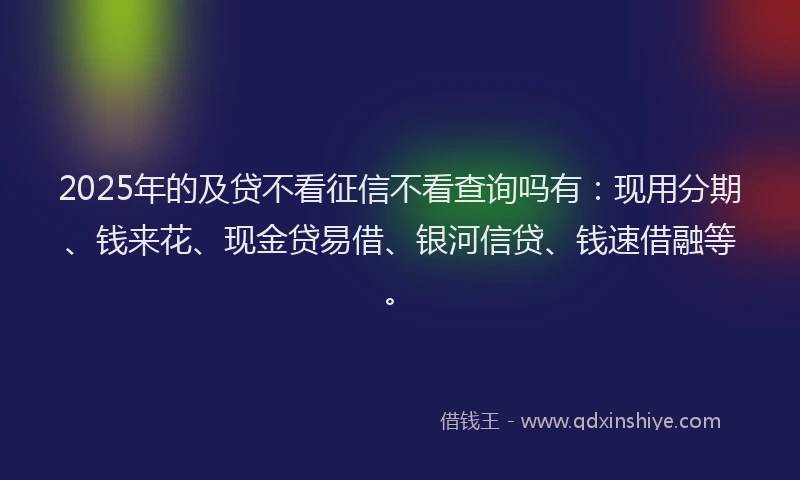 2025年的及贷不看征信不看查询吗有：现用分期、钱来花、现金贷易借、银河信贷、钱速借融等。