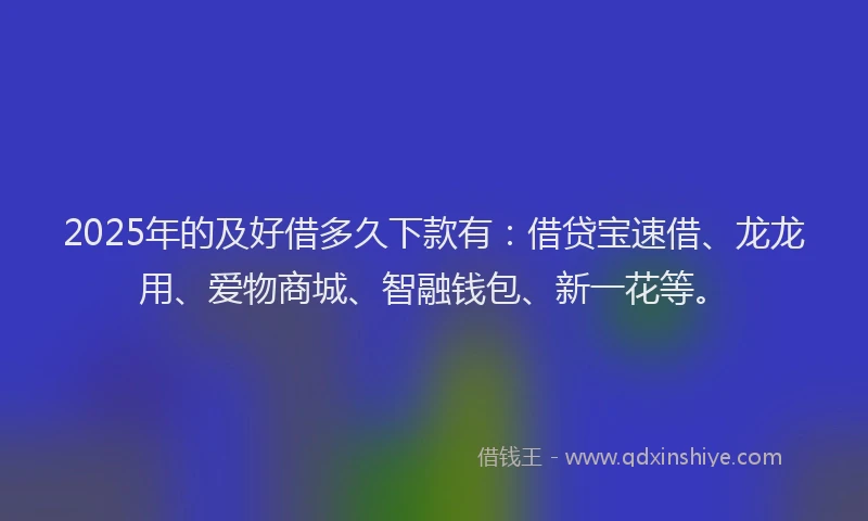 2025年的及好借多久下款有：借贷宝速借、龙龙用、爱物商城、智融钱包、新一花等。