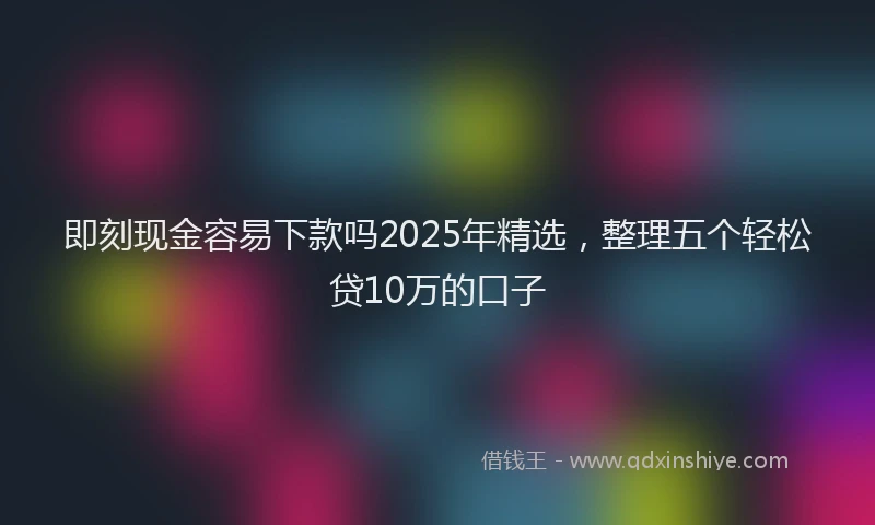 即刻现金容易下款吗2025年精选，整理五个轻松贷10万的口子