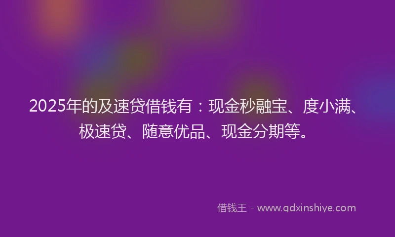 2025年的及速贷借钱有：现金秒融宝、度小满、极速贷、随意优品、现金分期等。