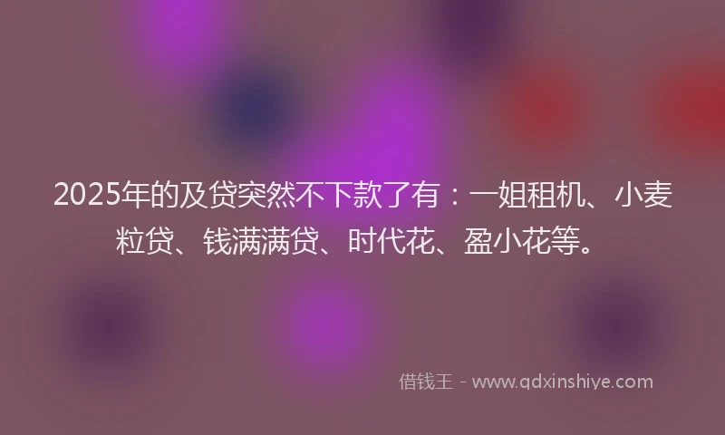 2025年的及贷突然不下款了有：一姐租机、小麦粒贷、钱满满贷、时代花、盈小花等。