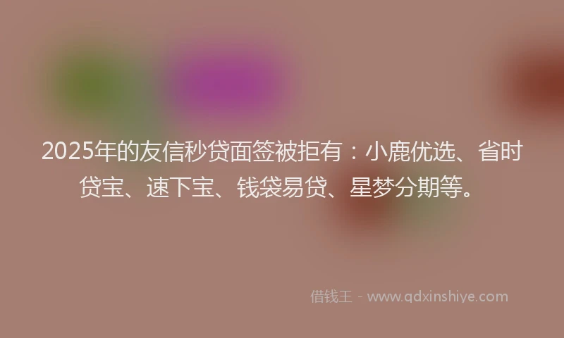 2025年的友信秒贷面签被拒有：小鹿优选、省时贷宝、速下宝、钱袋易贷、星梦分期等。