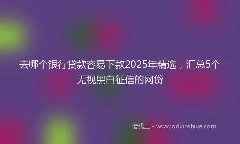 去哪个银行贷款容易下款2025年精选，汇总5个无视黑白征信的网贷