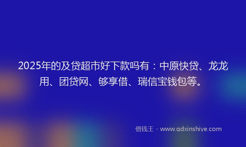 2025年的及贷超市好下款吗有：中原快贷、龙龙用、团贷网、够享借、瑞信宝钱包等。