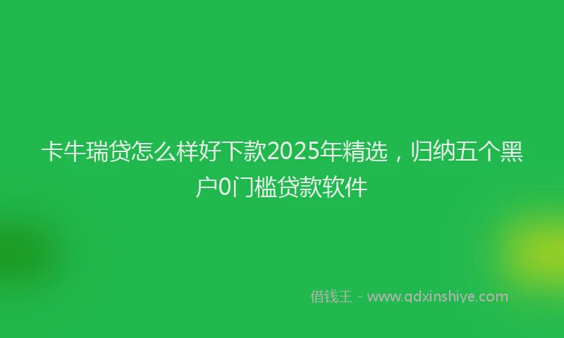 卡牛瑞贷怎么样好下款2025年精选，归纳五个黑户0门槛贷款软件