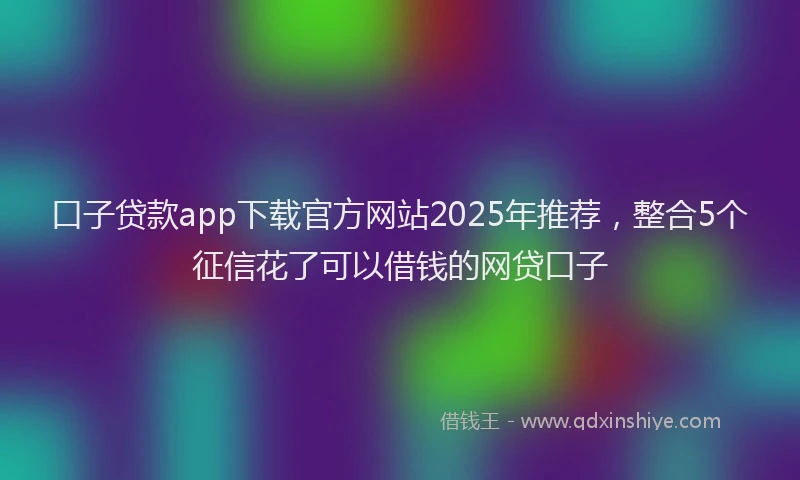 口子贷款app下载官方网站2025年推荐，整合5个征信花了可以借钱的网贷口子