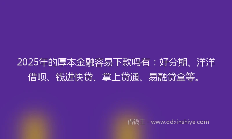 2025年的厚本金融容易下款吗有：好分期、洋洋借呗、钱进快贷、掌上贷通、易融贷盒等。