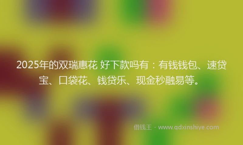 2025年的双瑞惠花 好下款吗有：有钱钱包、速贷宝、口袋花、钱贷乐、现金秒融易等。