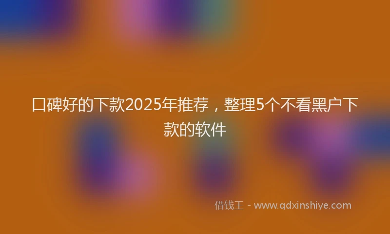 口碑好的下款2025年推荐，整理5个不看黑户下款的软件