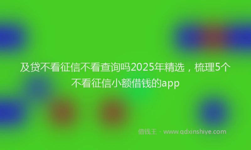 及贷不看征信不看查询吗2025年精选，梳理5个不看征信小额借钱的app