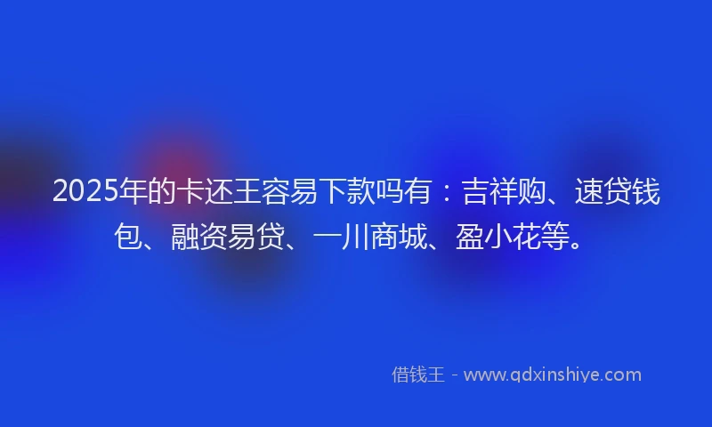 2025年的卡还王容易下款吗有：吉祥购、速贷钱包、融资易贷、一川商城、盈小花等。