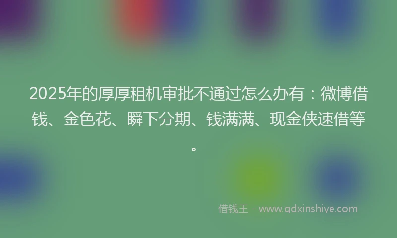 2025年的厚厚租机审批不通过怎么办有：微博借钱、金色花、瞬下分期、钱满满、现金侠速借等。