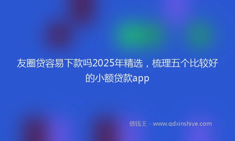 友圈贷容易下款吗2025年精选，梳理五个比较好的小额贷款app