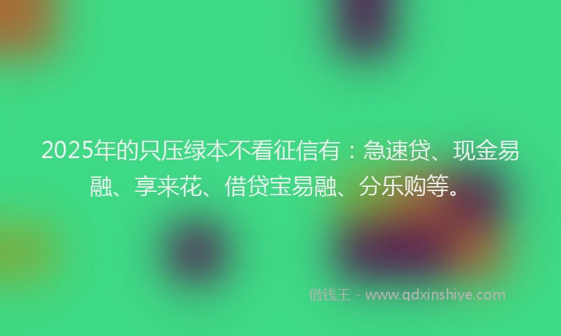 2025年的只压绿本不看征信有：急速贷、现金易融、享来花、借贷宝易融、分乐购等。