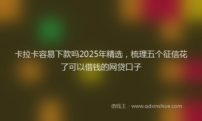 卡拉卡容易下款吗2025年精选，梳理五个征信花了可以借钱的网贷口子