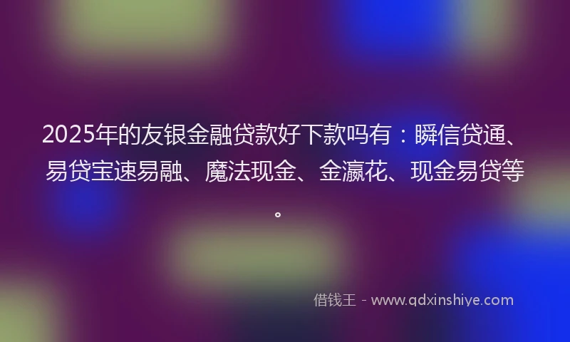 2025年的友银金融贷款好下款吗有：瞬信贷通、易贷宝速易融、魔法现金、金瀛花、现金易贷等。
