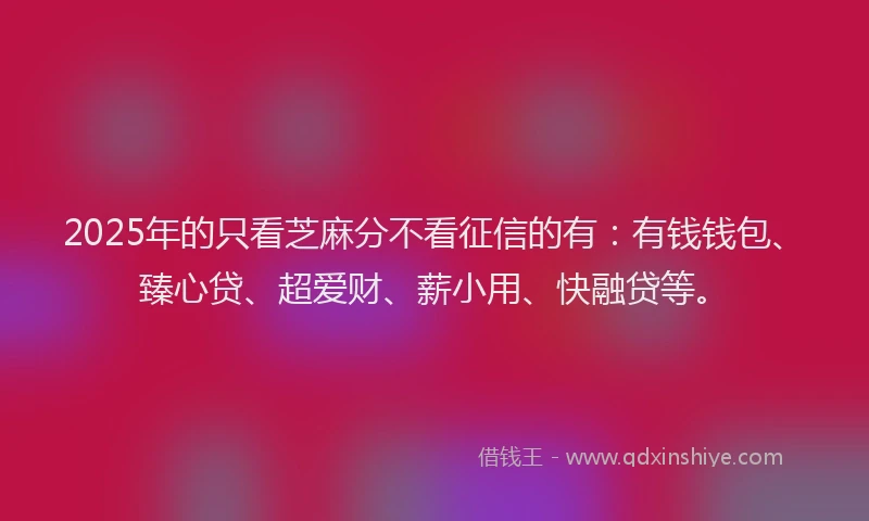 2025年的只看芝麻分不看征信的有：有钱钱包、臻心贷、超爱财、薪小用、快融贷等。
