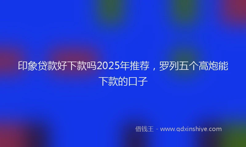 印象贷款好下款吗2025年推荐，罗列五个高炮能下款的口子