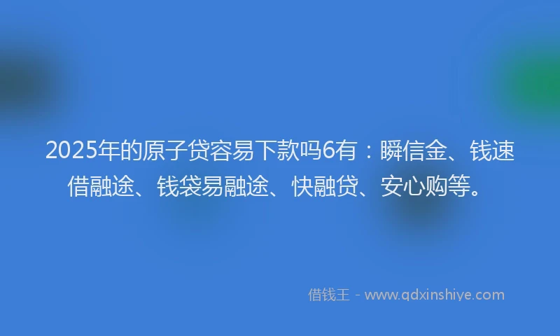 2025年的原子贷容易下款吗6有：瞬信金、钱速借融途、钱袋易融途、快融贷、安心购等。