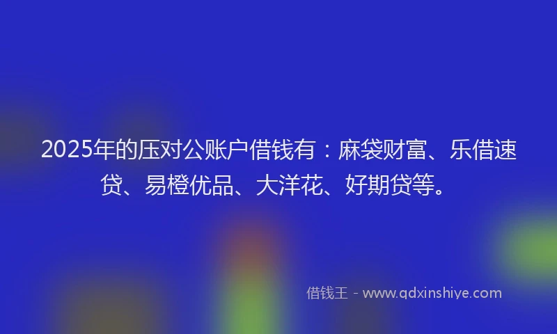 2025年的压对公账户借钱有：麻袋财富、乐借速贷、易橙优品、大洋花、好期贷等。