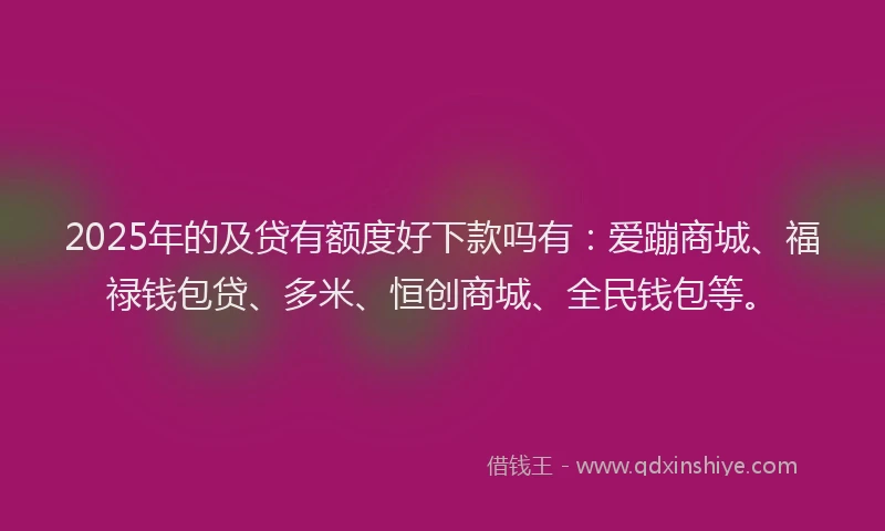 2025年的及贷有额度好下款吗有：爱蹦商城、福禄钱包贷、多米、恒创商城、全民钱包等。
