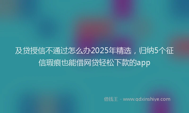 及贷授信不通过怎么办2025年精选，归纳5个征信瑕疵也能借网贷轻松下款的app