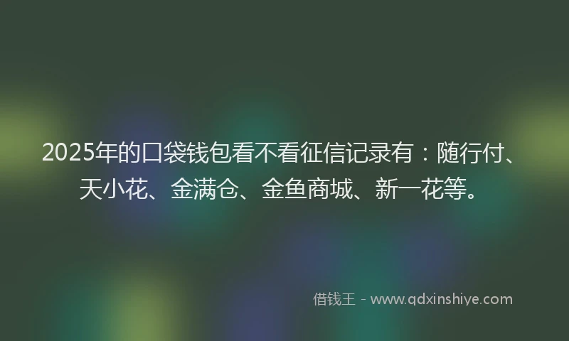 2025年的口袋钱包看不看征信记录有：随行付、天小花、金满仓、金鱼商城、新一花等。