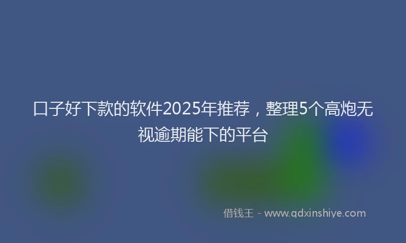 口子好下款的软件2025年推荐，整理5个高炮无视逾期能下的平台
