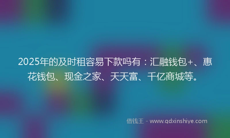 2025年的及时租容易下款吗有：汇融钱包+、惠花钱包、现金之家、天天富、千亿商城等。