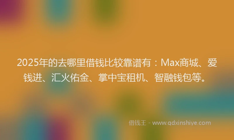 2025年的去哪里借钱比较靠谱有：Max商城、爱钱进、汇火佑金、掌中宝租机、智融钱包等。