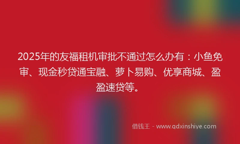 2025年的友福租机审批不通过怎么办有：小鱼免审、现金秒贷通宝融、萝卜易购、优享商城、盈盈速贷等。