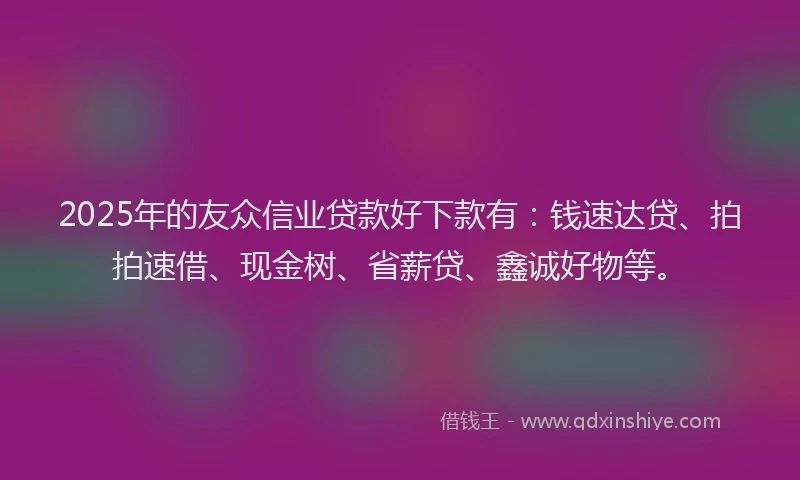 2025年的友众信业贷款好下款有：钱速达贷、拍拍速借、现金树、省薪贷、鑫诚好物等。