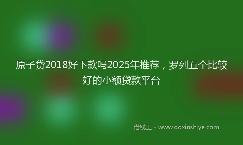 原子贷2018好下款吗2025年推荐，罗列五个比较好的小额贷款平台