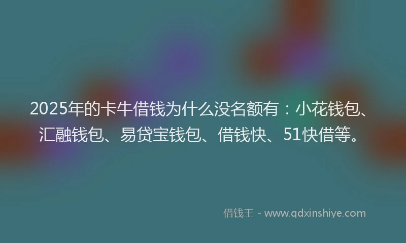 2025年的卡牛借钱为什么没名额有：小花钱包、汇融钱包、易贷宝钱包、借钱快、51快借等。