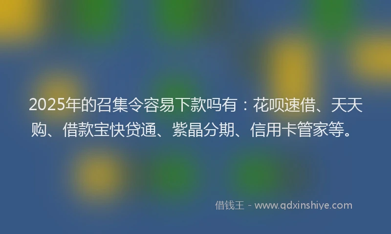 2025年的召集令容易下款吗有：花呗速借、天天购、借款宝快贷通、紫晶分期、信用卡管家等。