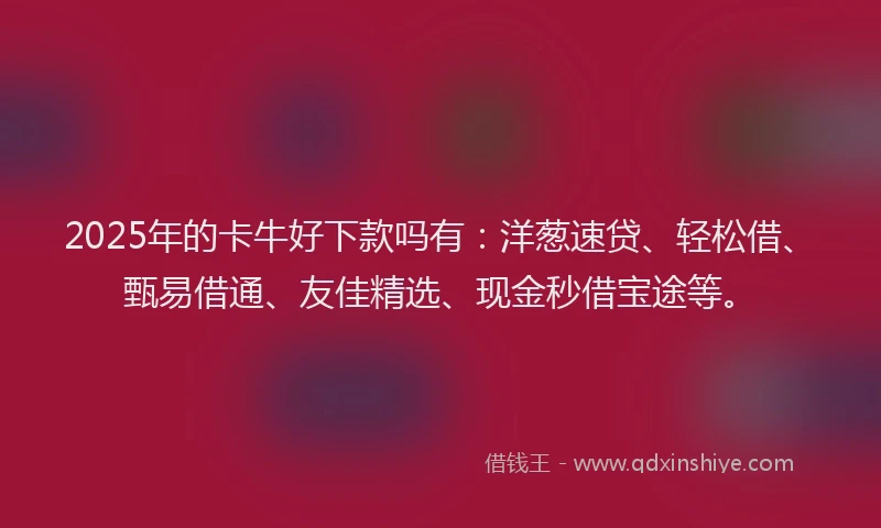 2025年的卡牛好下款吗有：洋葱速贷、轻松借、甄易借通、友佳精选、现金秒借宝途等。