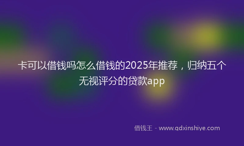 卡可以借钱吗怎么借钱的2025年推荐，归纳五个无视评分的贷款app